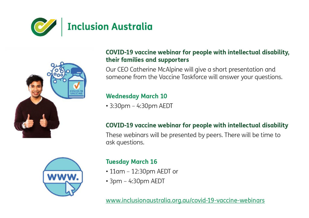 COVID-19 vaccine webinar for people with intellectual disability, their families and supporters Our CEO Catherine McAlpine will give a short presentation and someone from the Vaccine Taskforce will answer your questions. Wednesday March 10 • 3:30pm – 4:30pm AEDT COVID-19 vaccine webinar for people with intellectual disability These webinars will be presented by peers. There will be time to ask questions. Tuesday March 16 • 11am – 12:30pm AEDT or • 3pm – 4:30pm AEDT www.inclusionaustralia.org.au/covid-19-vaccine-webinars